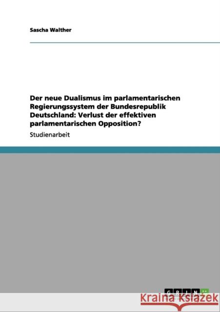 Der neue Dualismus im parlamentarischen Regierungssystem der Bundesrepublik Deutschland: Verlust der effektiven parlamentarischen Opposition? Walther, Sascha 9783656072775 Grin Verlag