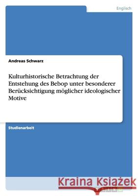 Kulturhistorische Betrachtung der Entstehung des Bebop unter besonderer Berücksichtigung möglicher ideologischer Motive Andreas Schwarz 9783656104827
