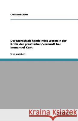 Der Mensch als handelndes Wesen in der Kritik der praktischen Vernunft bei Immanuel Kant Christiane Lhotta 9783656128243 Grin Verlag