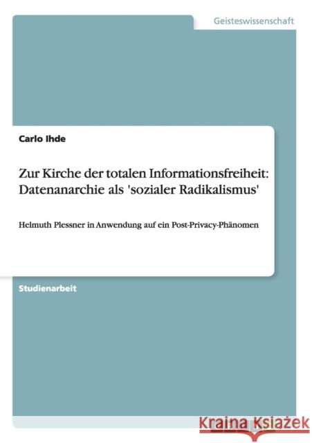 Zur Kirche der totalen Informationsfreiheit: Datenanarchie als 'sozialer Radikalismus': Helmuth Plessner in Anwendung auf ein Post-Privacy-Phänomen Ihde, Carlo 9783656129967