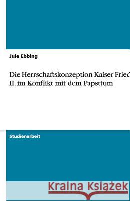 Die Herrschaftskonzeption Kaiser Friedrich II. im Konflikt mit dem Papsttum Jule Ebbing 9783656179788