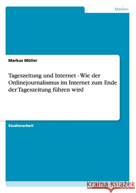 Tageszeitung und Internet - Wie der Onlinejournalismus im Internet zum Ende der Tageszeitung führen wird Müller, Markus 9783656191957