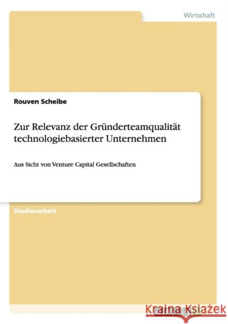 Zur Relevanz der Gründerteamqualität technologiebasierter Unternehmen: Aus Sicht von Venture Capital Gesellschaften Scheibe, Rouven 9783656205272