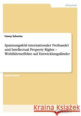 Spannungsfeld internationaler Freihandel und Intellectual Property Rights - Wohlfahrtseffekte auf Entwicklungsländer Schories, Fanny 9783656216131