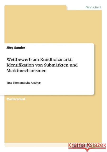 Wettbewerb am Rundholzmarkt: Identifikation von Submärkten und Marktmechanismen: Eine ökonomische Analyse Sander, Jörg 9783656226505