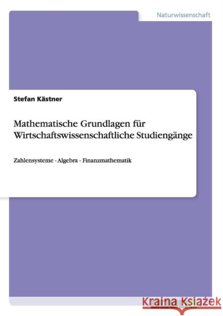 Mathematische Grundlagen für Wirtschaftswissenschaftliche Studiengänge: Zahlensysteme - Algebra - Finanzmathematik Kästner, Stefan 9783656231066