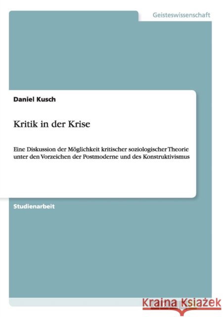 Kritik in der Krise: Eine Diskussion der Möglichkeit kritischer soziologischer Theorie unter den Vorzeichen der Postmoderne und des Konstru Kusch, Daniel 9783656253006 Grin Verlag