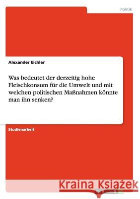 Was bedeutet der derzeitig hohe Fleischkonsum für die Umwelt und mit welchen politischen Maßnahmen könnte man ihn senken? Eichler, Alexander 9783656265757