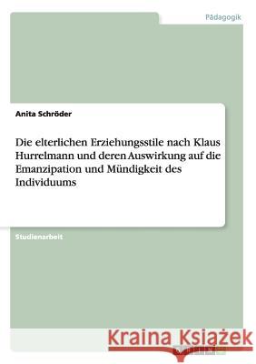 Die elterlichen Erziehungsstile nach Klaus Hurrelmann und deren Auswirkung auf die Emanzipation und Mündigkeit des Individuums Schröder, Anita 9783656279471