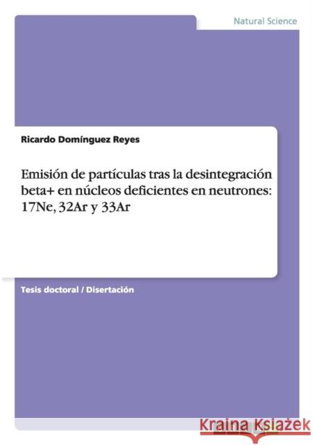 Emisión de partículas tras la desintegración beta+ en núcleos deficientes en neutrones: 17Ne, 32Ar y 33Ar Domínguez Reyes, Ricardo 9783656283782