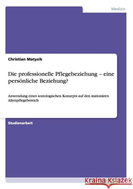 Die professionelle Pflegebeziehung - eine persönliche Beziehung?: Anwendung eines soziologischen Konzepts auf den stationären Altenpflegebereich Matysik, Christian 9783656284789