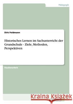 Historisches Lernen im Sachunterricht der Grundschule - Ziele, Methoden, Perspektiven Dirk Feldmann 9783656293163