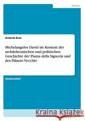 Michelangelos David im Kontext der architektonischen und politischen Geschichte der Piazza della Signoria und des Palazzo Vecchio Antonia Kurz 9783656297048