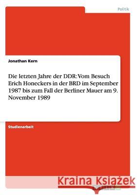 Die letzten Jahre der DDR: Vom Besuch Erich Honeckers in der BRD im September 1987 bis zum Fall der Berliner Mauer am 9. November 1989 Jonathan Kern 9783656300724 Grin Publishing