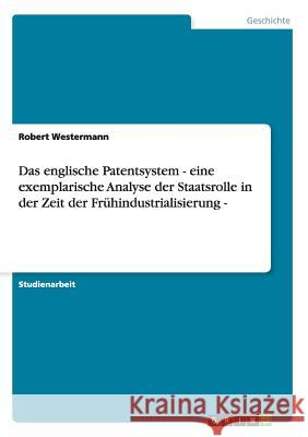 Das englische Patentsystem - eine exemplarische Analyse der Staatsrolle in der Zeit der Frühindustrialisierung - Robert Westermann 9783656305170 Grin Verlag