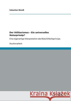 Der Utilitarismus - Ein universelles Naturprinzip?: Eine eigenartige Interpretation des Nützlichkeitsprinzips Wendt, Sebastian 9783656314325 Grin Verlag