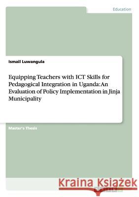 Equipping Teachers with ICT Skills for Pedagogical Integration in Uganda: An Evaluation of Policy Implementation in Jinja Municipality Luwangula, Ismail 9783656324652