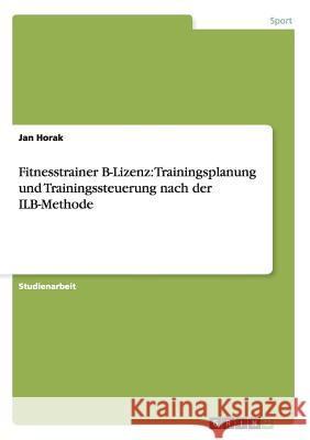 Fitnesstrainer B-Lizenz: Trainingsplanung und Trainingssteuerung nach der ILB-Methode Horak, Jan 9783656331704
