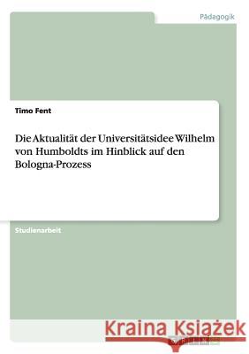 Die Aktualität der Universitätsidee Wilhelm von Humboldts im Hinblick auf den Bologna-Prozess Timo Fent 9783656346500 Grin Publishing