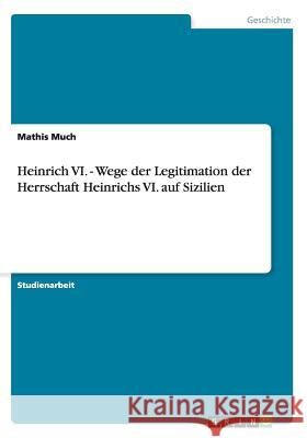 Heinrich VI. - Wege der Legitimation der Herrschaft Heinrichs VI. auf Sizilien Mathis Much 9783656364054 Grin Verlag