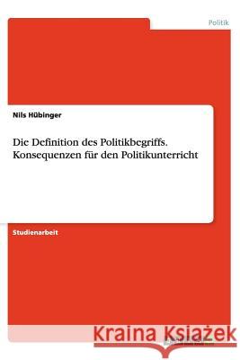 Die Definition des Politikbegriffs. Konsequenzen für den Politikunterricht Nils Hubinger 9783656420200