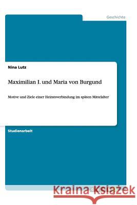 Maximilian I. und Maria von Burgund : Motive und Ziele einer Heiratsverbindung im späten Mittelalter Nina Lutz 9783656449515