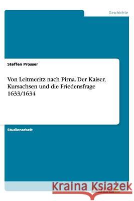 Von Leitmeritz nach Pirna. Der Kaiser, Kursachsen und die Friedensfrage 1633/1634 Steffen Prosser 9783656450078