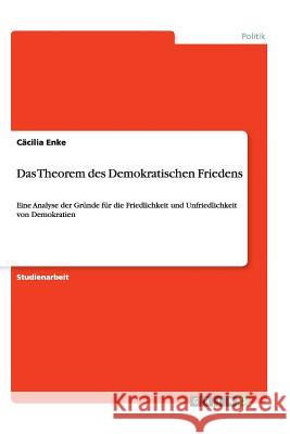 Das Theorem des Demokratischen Friedens : Eine Analyse der Gründe für die Friedlichkeit und Unfriedlichkeit von Demokratien Cacilia Enke 9783656450788