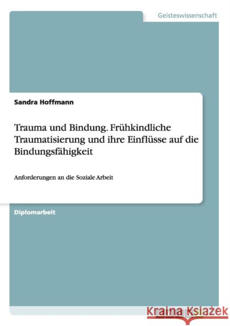 Trauma und Bindung. Frühkindliche Traumatisierung und ihre Einflüsse auf die Bindungsfähigkeit: Anforderungen an die Soziale Arbeit Hoffmann, Sandra 9783656459309