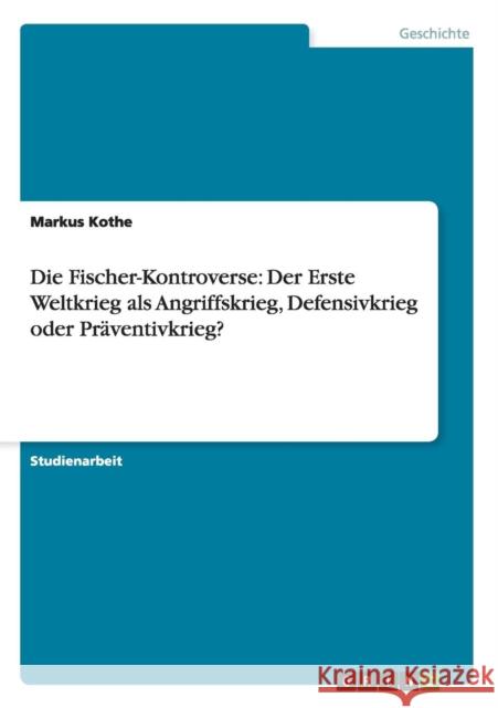 Die Fischer-Kontroverse: Der Erste Weltkrieg als Angriffskrieg, Defensivkrieg oder Präventivkrieg? Kothe, Markus 9783656470465 Grin Verlag