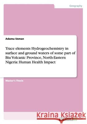 Trace elements Hydrogeochemistry in surface and ground waters of some part of Biu Volcanic Province, North-Eastern Nigeria: Human Health Impact Usman, Adamu 9783656471196 GRIN Verlag oHG