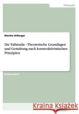 Die Fallstudie - Theoretische Grundlagen und Gestaltung nach konstruktivistischen Prinzipien Monika Urlberger 9783656500124