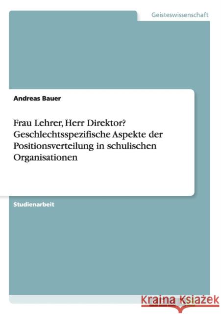 Frau Lehrer, Herr Direktor? Geschlechtsspezifische Aspekte der Positionsverteilung in schulischen Organisationen Andreas Bauer 9783656523871