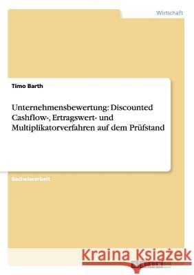 Unternehmensbewertung: Discounted Cashflow-, Ertragswert- und Multiplikatorverfahren auf dem Prüfstand Timo Barth 9783656523963