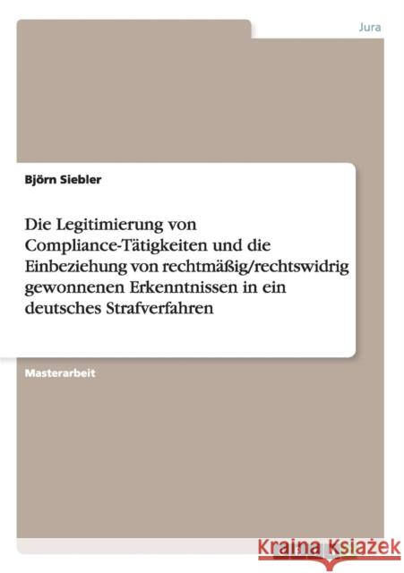 Die Legitimierung von Compliance-Tätigkeiten und die Einbeziehung von rechtmäßig/rechtswidrig gewonnenen Erkenntnissen in ein deutsches Strafverfahren Siebler, Björn 9783656538844
