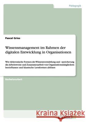 Wissensmanagement im Rahmen der digitalen Entwicklung in Organisationen: Wie elektronische Formen der Wissensvermittlung und -speicherung die Arbeitsw Gries, Pascal 9783656544876