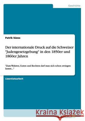 Der internationale Druck auf die Schweizer Judengesetzgebung in den 1850er und 1860er Jahren: Zum Wahren, Guten und Rechten darf man sich schon zwinge Süess, Patrik 9783656555858 Grin Verlag