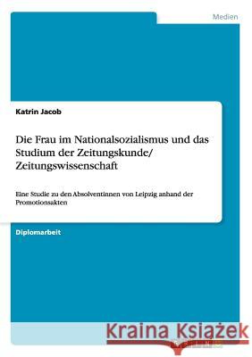 Die Frau im Nationalsozialismus und das Studium der Zeitungskunde/ Zeitungswissenschaft: Eine Studie zu den Absolventinnen von Leipzig anhand der Prom Jacob, Katrin 9783656560449