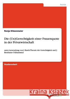 Die (Un)Gerechtigkeit einer Frauenquote in der Privatwirtschaft: unter Anwendung von J. Rawls Theorie der Gerechtigkeit und J. Benthams Utilitarismus Kitzenmaier, Ronja 9783656565185