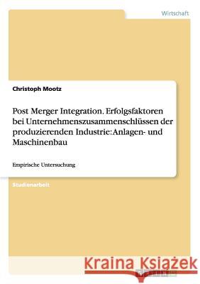 Post Merger Integration. Erfolgsfaktoren bei Unternehmenszusammenschlüssen der produzierenden Industrie: Anlagen- und Maschinenbau: Empirische Untersu Mootz, Christoph 9783656567714