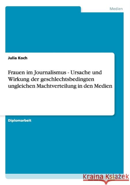 Frauen im Journalismus - Ursache und Wirkung der geschlechtsbedingten ungleichen Machtverteilung in den Medien Julia Koch 9783656567806