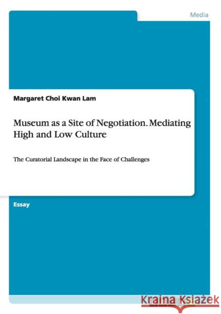 Museum as a Site of Negotiation. Mediating High and Low Culture: The Curatorial Landscape in the Face of Challenges Lam, Margaret Choi Kwan 9783656569565