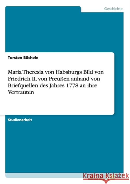 Maria Theresia von Habsburgs Bild von Friedrich II. von Preußen anhand von Briefquellen des Jahres 1778 an ihre Vertrauten Büchele, Torsten 9783656608318