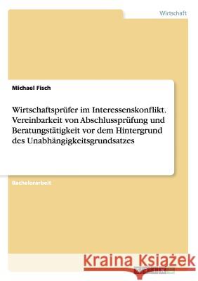 Wirtschaftsprüfer im Interessenskonflikt. Vereinbarkeit von Abschlussprüfung und Beratungstätigkeit vor dem Hintergrund des Unabhängigkeitsgrundsatzes Fisch, Michael 9783656628897