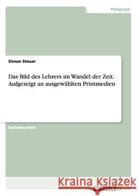 Das Bild des Lehrers im Wandel der Zeit. Aufgezeigt an ausgewählten Printmedien Simon Steuer 9783656629306