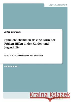 Familienhebammen als eine Form der Frühen Hilfen in der Kinder- und Jugendhilfe.: Eine kritische Diskussion der Bundesinitiative Gebhardt, Antje 9783656642633