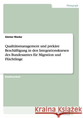 Qualitätsmanagement und prekäre Beschäftigung in den Integrationskursen des Bundesamtes für Migration und Flüchtlinge Gunter Riecke 9783656656661