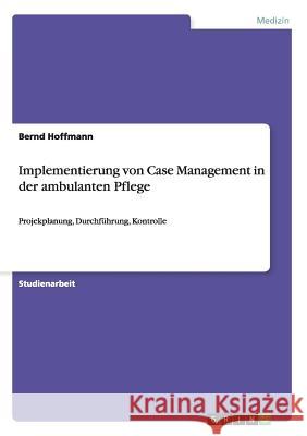 Implementierung von Case Management in der ambulanten Pflege: Projekplanung, Durchführung, Kontrolle Hoffmann, Bernd 9783656658443 Grin Verlag Gmbh