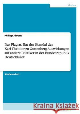 Das Plagiat. Hat der Skandal des Karl-Theodor zu Guttenberg Auswirkungen auf andere Politiker in der Bundesrepublik Deutschland? Philipp Ahrens 9783656717348
