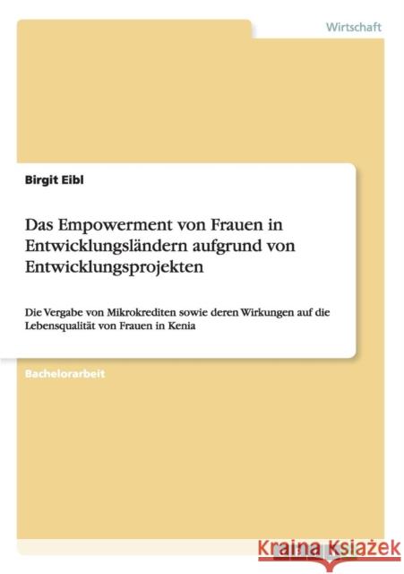 Das Empowerment von Frauen in Entwicklungsländern aufgrund von Entwicklungsprojekten: Die Vergabe von Mikrokrediten sowie deren Wirkungen auf die Lebe Eibl, Birgit 9783656723424